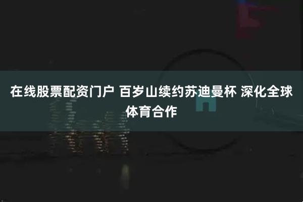 在线股票配资门户 百岁山续约苏迪曼杯 深化全球体育合作