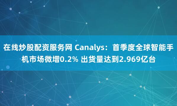 在线炒股配资服务网 Canalys：首季度全球智能手机市场微增0.2% 出货量达到2.969亿台