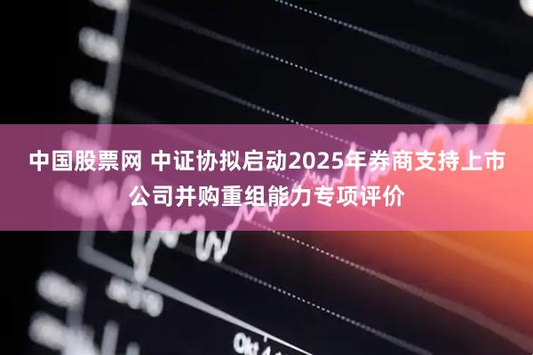 中国股票网 中证协拟启动2025年券商支持上市公司并购重组能力专项评价