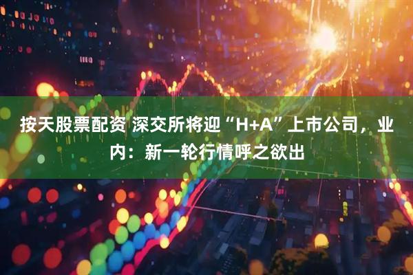 按天股票配资 深交所将迎“H+A”上市公司，业内：新一轮行情呼之欲出