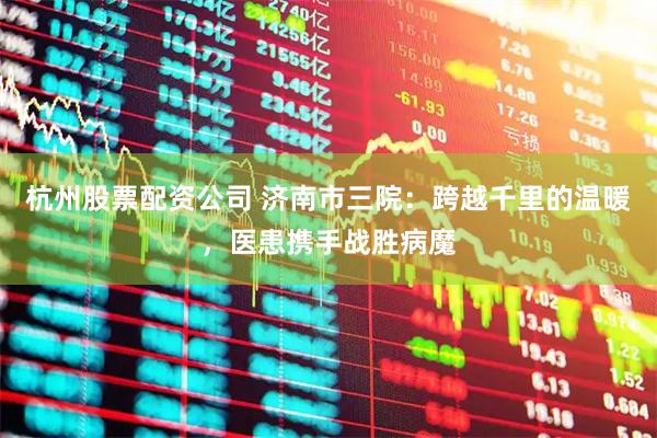 杭州股票配资公司 济南市三院：跨越千里的温暖，医患携手战胜病魔