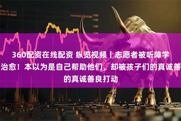 360配资在线配资 纵览视频丨志愿者被听障学生反向治愈！本以为是自己帮助他们，却被孩子们的真诚善良打动