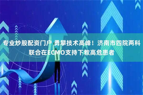 专业炒股配资门户 勇攀技术高峰！济南市四院两科联合在ECMO支持下救高危患者