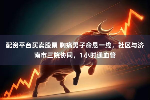 配资平台买卖股票 胸痛男子命悬一线，社区与济南市三院协同，1小时通血管