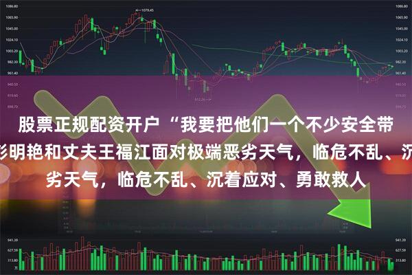 股票正规配资开户 “我要把他们一个不少安全带回”｜英雄女船长彭明艳和丈夫王福江面对极端恶劣天气，临危不乱、沉着应对、勇敢救人