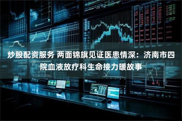 炒股配资服务 两面锦旗见证医患情深：济南市四院血液放疗科生命接力暖故事