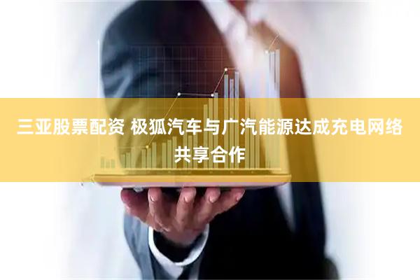 三亚股票配资 极狐汽车与广汽能源达成充电网络共享合作