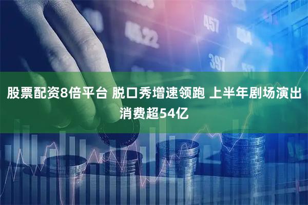 股票配资8倍平台 脱口秀增速领跑 上半年剧场演出消费超54亿