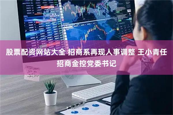 股票配资网站大全 招商系再现人事调整 王小青任招商金控党委书记