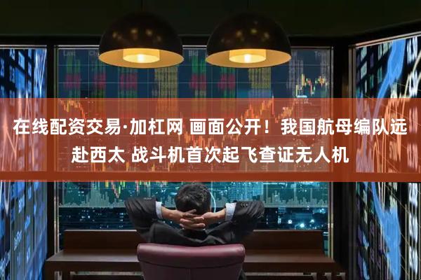 在线配资交易·加杠网 画面公开！我国航母编队远赴西太 战斗机首次起飞查证无人机