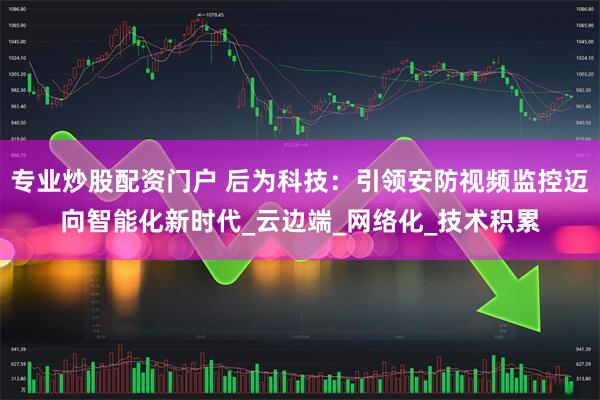 专业炒股配资门户 后为科技：引领安防视频监控迈向智能化新时代_云边端_网络化_技术积累