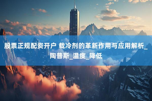 股票正规配资开户 载冷剂的革新作用与应用解析_陶普斯_温度_降低