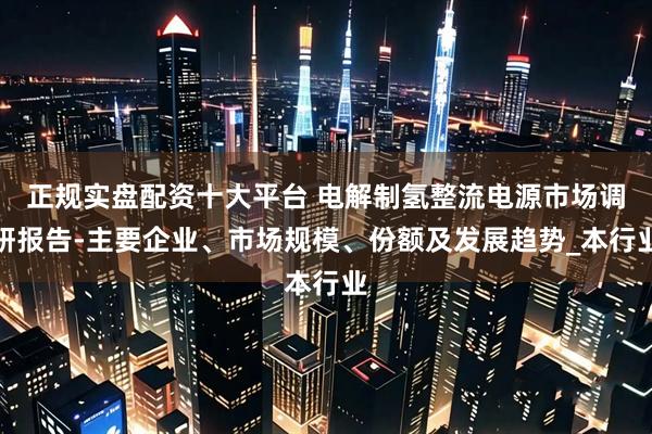 正规实盘配资十大平台 电解制氢整流电源市场调研报告-主要企业、市场规模、份额及发展趋势_本行业