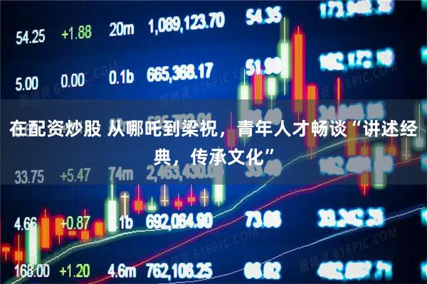 在配资炒股 从哪吒到梁祝，青年人才畅谈“讲述经典，传承文化”