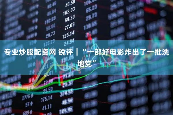 专业炒股配资网 锐评｜“一部好电影炸出了一批洗地党”