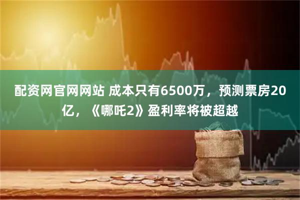 配资网官网网站 成本只有6500万，预测票房20亿，《哪吒2》盈利率将被超越