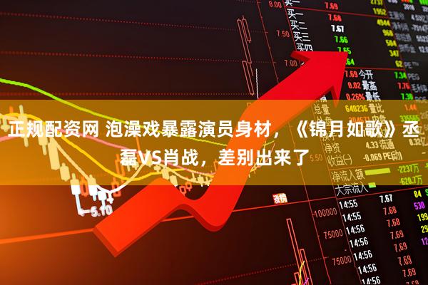 正规配资网 泡澡戏暴露演员身材，《锦月如歌》丞磊VS肖战，差别出来了