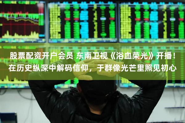 股票配资开户会员 东南卫视《浴血荣光》开播！在历史纵深中解码信仰，于群像光芒里照见初心