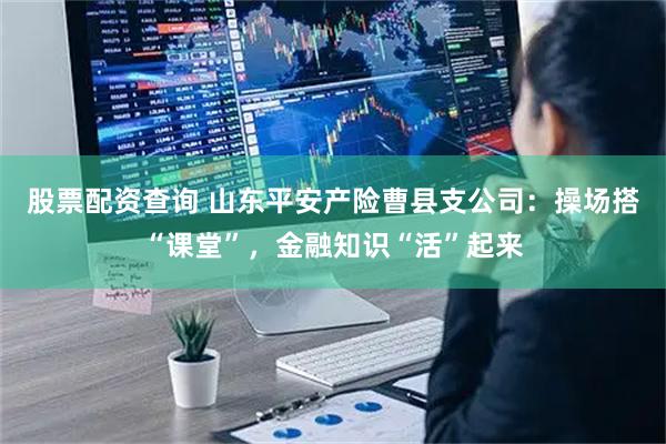 股票配资查询 山东平安产险曹县支公司：操场搭“课堂”，金融知识“活”起来