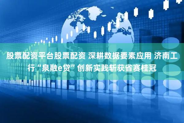 股票配资平台股票配资 深耕数据要素应用 济南工行“泉融e贷”创新实践斩获省赛桂冠