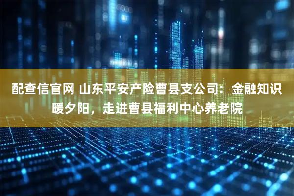 配查信官网 山东平安产险曹县支公司：金融知识暖夕阳，走进曹县福利中心养老院