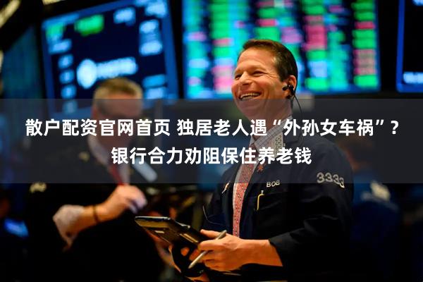 散户配资官网首页 独居老人遇“外孙女车祸”？银行合力劝阻保住养老钱