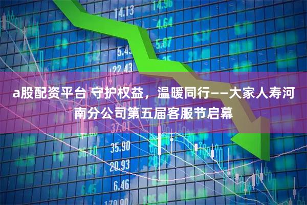 a股配资平台 守护权益，温暖同行——大家人寿河南分公司第五届客服节启幕