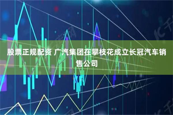 股票正规配资 广汽集团在攀枝花成立长冠汽车销售公司