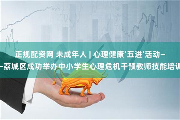 正规配资网 未成年人 | 心理健康‘五进’活动——荔城区成功举办中小学生心理危机干预教师技能培训