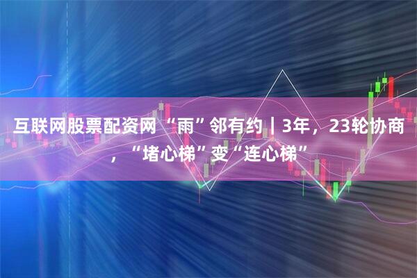 互联网股票配资网 “雨”邻有约｜3年，23轮协商，“堵心梯”变“连心梯”