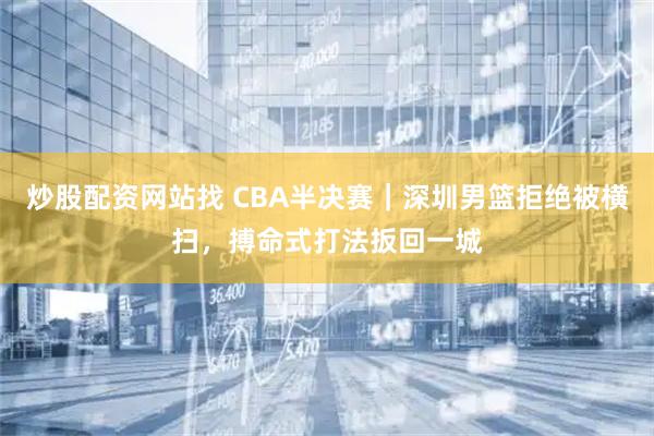 炒股配资网站找 CBA半决赛｜深圳男篮拒绝被横扫，搏命式打法扳回一城