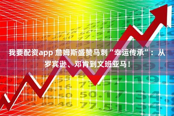 我要配资app 詹姆斯盛赞马刺“幸运传承”：从罗宾逊、邓肯到文班亚马！