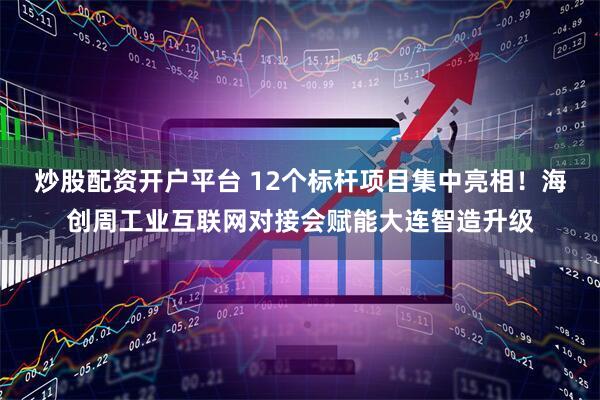 炒股配资开户平台 12个标杆项目集中亮相!海创周工业互联网对接会赋能大连智造升级