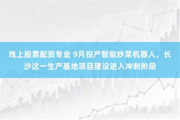线上股票配资专业 9月投产智能炒菜机器人，长沙这一生产基地项目建设进入冲刺阶段