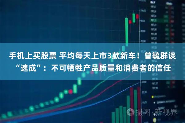手机上买股票 平均每天上市3款新车！曾毓群谈“速成”：不可牺牲产品质量和消费者的信任